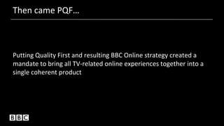 Then came PQF…
Putting Quality First and resulting BBC Online strategy created a
mandate to bring all TV-related online experiences together into a
single coherent product
 