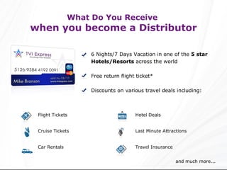What Do You Receive  when you become a Distributor 6 Nights/7 Days Vacation in one of the  5 star Hotels/Resorts  across the world Free return flight ticket* Discounts on various travel deals including: and much more... Hotel Deals Last Minute Attractions Travel Insurance Flight Tickets Cruise Tickets Car Rentals 