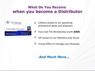 Lifetime access to our upcoming promotional deals and programs Free Club TVI Membership worth  $900 VIP Access to our Members only forum Virtual Office to manage your Business And Much More… What Do You Receive  when you become a Distributor 