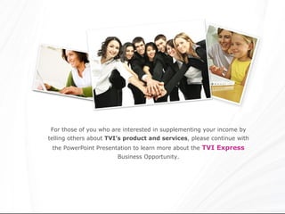 For those of you who are interested in supplementing your income by telling others about  TVI’s product   and services , please continue with the PowerPoint Presentation to learn more about the  TVI Express  Business Opportunity. 