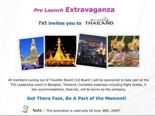 Pre Launch   Extravaganza  All members cycling out of Traveller Board (1st Board ) will be sponsored to take part at the TVI Leadership event in Bangkok, Thailand. Complete expenses including flight tickets, 5 star accommodations, food etc. will be borne by the company Get There Fast, Be A Part of the Moment!   Note :  This promotion is valid only till June 30th, 2009* TVI invites you to  