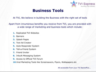 Business Tools At TVI, We believe in building the Business with the right set of tools Apart from innumerous benefits you receive from TVI, you are provided with a wide range of marketing and business tools which include: All accessible from your TVI Backoffice... 1.   Replicated TVI Websites 2.   Banners 3.   Splash Pages 4.   Text Ad Creator 5.   Auto-Responder System 6.   Tell-a-Friend System 7.   Friend Inviter 8.   Inbuilt Messaging System 9.   Access to Official TVI Forum 10 . Viral Marketing Tools like Screensavers, Flyers, Wallapapers etc 