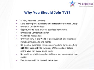 Why You Should Join TVI?  Stable, debt free Company Solid Backing by a successful and established Business Group Universal Line of Products Opportunity to build a Global Business from home Unmatched Compensation Plan Worldwide Recognition Only Company in the World to distribute high end incentives including Private Jets and Yachts No monthly purchases with an opportunity to turn a one time  $250 investment  into hundreds of thousands of dollars rolling your way every single week No stocking, retailing, product selling or any nonsense of that matter Fast income with earnings at every step  