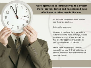 As you view this presentation, you will see there is a solution… It is not for everyone. However if you have the drive and the determination to make a change, we are convinced enough to say, you will not find a better opportunity available to you right now than TVI Express …. Let us show you how you can free yourself from your 9-5 job and create a serious income all from the comforts of your own home. Our objective is to introduce you to a system that’s  proven, tested and has changed lives of millions of other people like you.   