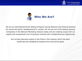 Who We Are? We are an International Direct Selling Company having Alliances and Channel partners all  across the World. Headquartered in London, UK we are one of the fastest growing  Companies in the Network Marketing Industry today and are creating waves with our superb and revolutionary line of products meshed with a Global Business Opportunity. Our turnkey Business system is the finest in the industry which has been  acclaimed and validated by Experts from around the globe. 