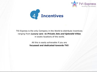 TVI Express is the only Company in the World to distribute incentives ranging from  Luxury cars  to Private Jets and Splendid Villas in exotic locations of the world. All this is easily achievable if you are focussed and dedicated towards TVI !  Incentives 4 
