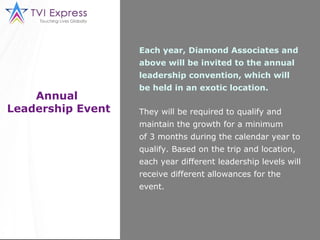 Annual  Leadership Event Each year, Diamond Associates and above will be invited to the annual leadership convention, which will be held in an exotic location. They will be required to qualify and maintain the growth for a minimum of 3 months during the calendar year to qualify. Based on the trip and location, each year different leadership levels will receive different allowances for the event. 