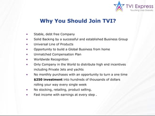Why You Should Join TVI?  Stable, debt free Company Solid Backing by a successful and established Business Group Universal Line of Products Opportunity to build a Global Business from home Unmatched Compensation Plan Worldwide Recognition Only Company in the World to distribute high end incentives including Private Jets and yachts No monthly purchases with an opportunity to turn a one time  $250 investment  into hundreds of thousands of dollars rolling your way every single week No stocking, retailing, product selling. Fast income with earnings at every step . 