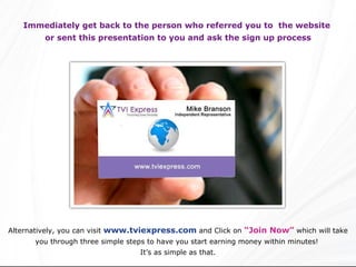 Immediately get back to the person who referred you to  the website  or sent this presentation to you and ask the sign up process Alternatively, you can visit  www.tviexpress.com  and Click on  “Join Now”  which will take you through three simple steps to have you start earning money within minutes!  It’s as simple as that. 