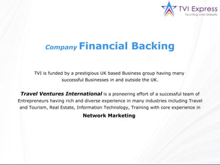 Company   Financial Backing TVI is funded by a prestigious UK based Business group having many  successful Businesses in and outside the UK. Travel Ventures International  is a pioneering effort of a successful team of Entrepreneurs having rich and diverse experience in many industries including Travel and Tourism, Real Estate, Information Technology, Training with core experience in  Network Marketing   