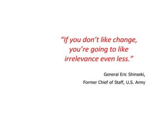 “ If you don’t like change, you’re going to like irrelevance even less.” General Eric Shinseki, Former Chief of Staff, U.S. Army 