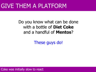 GIVE THEM A PLATFORM  Coke was initially slow to react  Do you know what can be done with a bottle of  Diet Coke and a handful of  Mentos ? These guys do! 