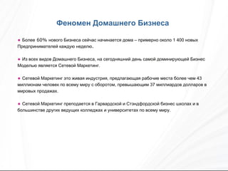 Более  60%  нового Бизнеса сейчас начинается дома – примерно около 1 400 новых Предпринимателей каждую неделю .  Из всех видов Домашнего Бизнеса, на сегодняшний день самой доминирующей Бизнес Моделью является Сетевой Маркетинг. Сетевой Маркетинг это живая индустрия, предлагающая рабочие места более чем 43 миллионам человек по всему миру с оборотом, превышающим 37 миллиардов долларов в мировых продажах. Сетевой Маркетинг преподается в Гарвардской и Стэндфордской бизнес школах и в большинстве других ведущих колледжах и университетах по всему миру. Феномен Домашнего Бизнеса   