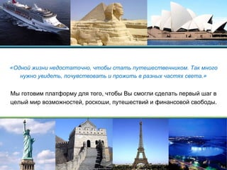 « Одной жизни недостаточно, чтобы стать путешественником. Так много нужно увидеть, почувствовать и прожить в разных частях света. » Мы готовим платформу для того, чтобы Вы смогли сделать первый шаг в целый мир возможностей, роскоши, путешествий и финансовой свободы. 