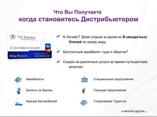 Что Вы Получаете   когда становитесь Дистрибьютором 6  Ночей /7  Дней   отдыха   в одном из  5 -звездочных Отелей  по всему миру Бесплатный авиабилет туда и обратно * Скидки на различные услуги во время путешествий, включая: и многое другое ... Специальные предложения Горящие предложения Страхование Туристов Авиабилеты Билеты на Круизы Аренда Автомобилей 