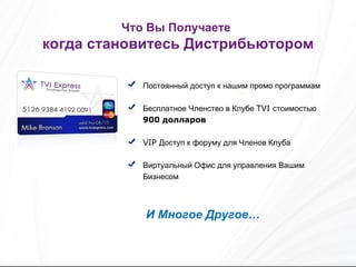 Постоянный доступ к нашим промо программам Бесплатное Членство в Клубе  TVI  стоимостью   900  долларов VIP  Доступ к форуму для Членов Клуба Виртуальный Офис для управления Вашим Бизнесом И Многое Другое… Что Вы Получаете   когда становитесь Дистрибьютором 