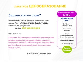 ПАКЕТНОЕ   ЦЕНООБРАЗОВАНИЕ   Сколько все это стоит ?   Оцениваемый в тысячи долларов, не имеющий себе равных, Пакет   «Путешествуй и Зарабатывай»  Компании  TVI  доступен Вам  Компания  TVI  также предоставляет Вам программу  Global Business Opportunity ( Перспектива.   Мирового Бизнеса), посредством которой Вы сможете получать солидный доход для Вас и Вашей семьи, зарабатывая тысячи долларов каждую неделю . Как это сделать, читайте далее ... всего за  250  долларов И это еще не все … Единовременный взнос  $  250 ПРЕМИАЛЬНЫЙ ПАКЕТ - 24/7 Доступ к Личному Счету  - Бесплатный  Веб-сайт  - Доступ к Профессиональным Бизнес Инструментам  - Виртуальный Офис  - И многое другое Выгодное Предложение! 