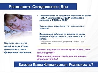 Какова Ваша Финансовая Реальность ? Большое количество людей не спят ночами, размышляя о своем финансовом положении Задолженность по кредитным карточкам выросла с  237*  миллиардов   до  802*  миллиардов долларов   с  1990  по  2005 1 Большинство людей живут от зарплаты до зарплаты Многие люди работают от четырех до шести месяцев в год просто на то, чтобы оплатить налоги. Реальность Сегодняшнего Дня 1  Государственный Финансовый Департамент ,  Сентябрь . 2006. *  Доллары США Осталось ли у Вас еще ценное время на себя, свою семью и друзей ? Можете ли вы позволить себе жить той жизнью, которую хотите Вы ? 