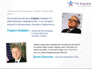 «Самое лучшее Вложение, которое я когда-либо делал…» На сегодняшний день  Уоррен   владеет 51 действующим предприятием , 3  из которых   являются Компаниями Сетевого Маркетинга   Уоррен Баффет   Инвестор - Миллиардер  и Самый Богатый  человек в Мире!   «Ваша индустрия продвигает основные ценности по всему миру и дает людям шанс получить от жизни лучшее, а мне дает веру в то, что это и есть та самая Американская Мечта»   Билл Клинтон –  Бывший Президент США   