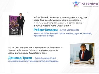 «Если Вы действительно хотите научиться тому, как стать богатым, Вы должны начать познавать и понимать всю силу заложенную в сетях. Самые Богатые Люди в мире Строят Сети . »   «Богатый Папа, Бедный Папа» и многих других изданий, признанных в мире. «Если бы я потерял все и мне пришлось бы начинать заново, я бы нашел большую компанию сетевого маркетинга и начал бы работать там!»   –  Всемирно известный Роберт Киосаки –  Автор Бестселлера Дональд Трамп и влиятельный собственник и мультимиллиардер. 