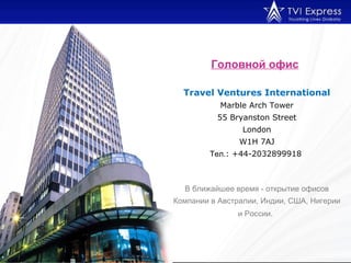 Головной офис   Travel Ventures International Marble Arch Tower 55 Bryanston Street London W1H 7AJ Тел. : +44-2032899918   В ближайшее время - открытие офисов Компании в Австралии, Индии, США, Нигерии и России.   