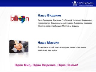 Вдохновить людей помогать другим, внося позитивные изменения в их жизнь. Наше Видение   Один Мир ,  Одно Видение, Одна Семья !  Быть Лидером в Компании Глобальной Интернет Коммерции, предоставляя Возможности, побуждая к Лидерству, создавая Миллионеров и пробуждая Миллионы Сердец . Наша Миссия   