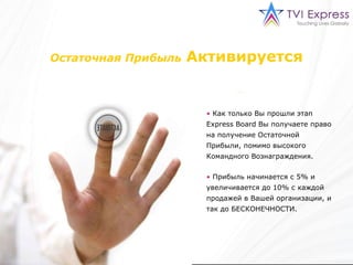 Остаточная Прибыль   Активируется Как только Вы прошли этап  Express Board  Вы получаете право на получение Остаточной Прибыли, помимо высокого Командного Вознаграждения. Прибыль начинается с 5% и увеличивается до 10% с каждой продажей в Вашей организации, и так до БЕСКОНЕЧНОСТИ. 