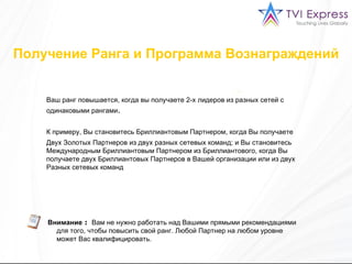Ваш ранг повышается, когда вы получаете 2-х лидеров из разных сетей с одинаковыми рангами .  К примеру, Вы становитесь Бриллиантовым Партнером, когда Вы получаете  Двух Золотых Партнеров из двух разных сетевых команд ;  и   Вы становитесь Международным Бриллиантовым Партнером из Бриллиантового ,  когда Вы получаете двух Бриллиантовых Партнеров в Вашей организации или из двух Разных сетевых команд Внимание  :   Вам не нужно работать над Вашими прямыми рекомендациями для того, чтобы повысить свой ранг. Любой Партнер на любом уровне может Вас квалифицировать. Получение Ранга и Программа Вознаграждений 