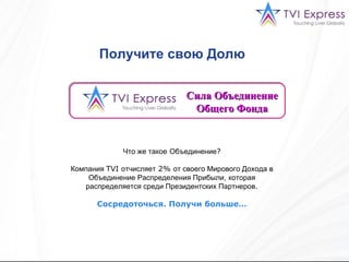 Сила Объединение Общего Фонда Что же такое   Объединение ? Компания  TVI  отчисляет  2%  от своего Мирового Дохода в Объединение Распределения Прибыли,   которая распределяется среди Президентских Партнеров . Сосредоточься .  Получи больше … Получите свою Долю   