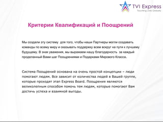 Критерии Квалификаций и Поощрений   Мы создали эту систему  для того, чтобы наши Партнеры могли создавать команды по всему миру и оказывать поддержку всем вокруг на пути к лучшему будущему. В знак уважения, мы выражаем нашу благодарность  за каждый проделанный Вами шаг Поощрениями и Подарками Мирового Класса .  Система Поощрений основана на очень простой концепции – люди помогают людям. Все зависит от количества людей в Вашей группе, которые проходят этап  Express Board.  Поощрения являются великолепным способом помочь тем людям, которые помогают Вам достичь успеха и взаимной выгоды.  