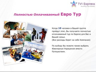 Полностью Оплачиваемый   Евро Тур   Когда   10   человек в Вашей группе пройдут этап ,  Вы получаете полностью оплачиваемый тур по Европе для Вас и Вашей семьи . ( Все расходы берет на себя Компания) По выбору Вы можете также выбрать Ювелирные Украшения вместо Путешествия.  