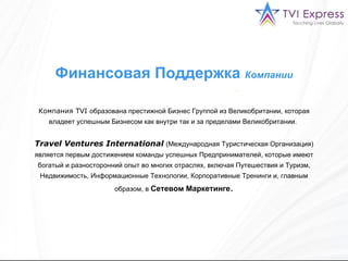 Финансовая Поддержка  Компании Компания  TVI  образована престижной Бизнес Группой из Великобритании, которая владеет успешным Бизнесом как внутри так и за пределами Великобритании.   Travel Ventures International   (Международная Туристическая Организация) является первым достижением команды успешных Предпринимателей, которые имеют богатый и разносторонний опыт во многих отраслях, включая Путешествия и Туризм, Недвижимость, Информационные Технологии, Корпоративные Тренинги и, главным образом, в  Сетевом Маркетинге . 