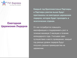 Ежегодная Церемония Лидеров Каждый год Бриллиантовые Партнеры и Партнеры рангом выше будут приглашены на ежегодную церемонию лидеров, которая будет проходить в экзотических странах.   От них потребуется повышать квалификацию и поддерживать рост в течение минимум 3 месяцев в течение календарного года. Учитывая само путешествие и место проведения, каждый год разные уровни лидеров будут получать разные преимущества на церемонии.  