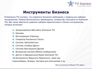 Инструменты Бизнеса В   Компании  TVI  считают, что управлять Бизнесом необходимо с правильным набором инструментов. Помимо бесчисленных преимуществ, которые Вы получаете от Компании  TVI,  Вас также обеспечат широким набором маркетинговых и бизнес инструментов, которые включают: Все это доступно из Вашего  TVI  офиса ... 1.   Запрашиваемые Веб-сайты Компании  TVI 2.   Баннеры 3.   Всплывающие Страницы 4.   Генератор Рекламного Текста 5.   Система «Автоответчик» 6.   Система «Сообщи Другу» 7.   Система Приглашения Друзей 8.   Встроенная Система Обмена Сообщениями 9.   Доступ в Официальный Форум   Компании  TVI 10 . Инструменты Вирусного Маркетинга, такие как Скринсейверы, Флаеры, Заставки для компьютера и пр. 