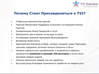 Почему Стоит Присоединиться к  TVI?  Стабильная Компания   без Долгов Прочная Финансовая Поддержка успешной и устоявшейся Бизнес Группой  Универсальная Линия Продуктов и Услуг Возможность вести Бизнес не выходя из дома Не имеющая аналогов Программа Вознаграждений   Всемирная Известность Единственная Компания в Мире, которая поощряет своих Партнеров ценными подарками, включая Личные Самолеты и Яхты Никаких ежемесячных приобретений, и возможность обратить однократное  вложение в размере  250  долларов   в сотни тысяч долларов   каждую неделю Никаких розничных продаж или им подобного Быстрый доход благодаря возможности заработка на каждом шагу   