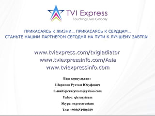 Ваш консультант  Шарипов Рустам Юсуфович E-mail : [email_address] Yahoo: qicrazyteam Skype: expressrustam Тел: +998651906989 ПРИКАСАЯСЬ К ЖИЗНИ… ПРИКАСАЯСЬ К СЕРДЦАМ… СТАНЬТЕ НАШИМ ПАРТНЕРОМ СЕГОДНЯ НА ПУТИ К ЛУЧШЕМУ ЗАВТРА!   www.tviexpress.com/tvigladiator   www.tviexpressinfo.com/Asia www.tviexpressinfo.com 