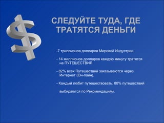 СЛЕДУЙТЕ ТУДА, ГДЕ ТРАТЯТСЯ ДЕНЬГИ $ 7  триллионов долларов Мировой Индустрии. - 14 миллионов долларов каждую минуту тратятся    на ПУТЕШЕСТВИЯ. - 82% всех Путешествий заказываются через    Интернет (Он-лайн). - Каждый любит путешествовать. 80% путешествий    выбираются по Рекомендациям. 
