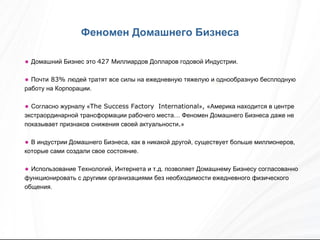 Домашний Бизнес это  427  Миллиардов Долларов годовой Индустрии. Почти  83%  людей тратят все силы на ежедневную тяжелую и однообразную бесплодную работу на Корпорации. Согласно журналу « The Success Factory  International » ,  «Америка находится в центре экстраординарной трансформации рабочего места… Феномен Домашнего Бизнеса даже не показывает признаков снижения своей актуальности . » В индустрии Домашнего Бизнеса, как в никакой другой, существует больше миллионеров, которые сами создали свое состояние. Использование Технологий, Интернета и т.д. позволяет Домашнему Бизнесу согласованно функционировать с другими организациями без необходимости ежедневного физического общения. Феномен Домашнего Бизнеса 