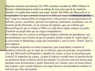 Déjenme contarles una historia: En 1999, mientras cursaba mi MBA (Master in
Business Administration) realicé un trabajo de tesis para una de las materias,
referido a si estaba bien instalar una copia "pirata" del Office de Microsoft en la
computadora. Lo que a primera instancia se daba por respuesta obvia era eso estaba
mal. Luego de innumerables investigaciones y discusiones con programadores de
software, jueces, sacerdotes, gerentes de empresas, profesores, estudiantes, etc, en
resumen quedo plasmado, en un centenar de páginas, que era evidente que
Microsoft quería que se instale el Office en cada disco rígido, aunque sea gratis.
(También así propiciaba que no surjan competidores).
Era evidente que los avances tecnológicos habían cambiado los paradigmas, nos
encontrábamos con el hecho de que los propios dueños usaban la "copia ilegal", y
lo convertían en Marketing a cargo del consumidor y, por lo tanto, "Gratis" para la
gran empresa.
Las múltiples preguntas no tenían respuestas, pero empezaban a mostrar la
verdadera intención, que la copia de su software, para uso privado, era permitido…
¿Por qué Microsoft no bloqueaba e impedía las copias, si tiene la tecnología para
evitarlo? Si impedían las copias, ¿cuánto le hubiese costado hacer la promoción de
sus productos hasta el último rincón del mundo? Los jóvenes eran los ideales para
aprender estas herramientas y poder demostrar sus virtudes, pero no tienen dinero
para pagarlo, pero cuando lleguen a un cargo directivo recomendarían comprar el
software que ellos dominaban.
 