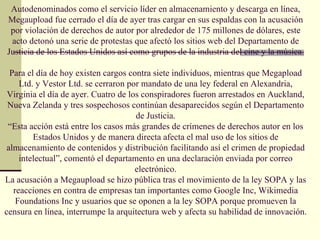 Autodenominados como el servicio líder en almacenamiento y descarga en línea,
Megaupload fue cerrado el día de ayer tras cargar en sus espaldas con la acusación
 por violación de derechos de autor por alrededor de 175 millones de dólares, este
 acto detonó una serie de protestas que afectó los sitios web del Departamento de
Justicia de los Estados Unidos así como grupos de la industria del cine y la música.

  Para el día de hoy existen cargos contra siete individuos, mientras que Megapload
     Ltd. y Vestor Ltd. se cerraron por mandato de una ley federal en Alexandria,
 Virginia el día de ayer. Cuatro de los conspiradores fueron arrestados en Auckland,
 Nueva Zelanda y tres sospechosos continúan desaparecidos según el Departamento
                                      de Justicia.
 “Esta acción está entre los casos más grandes de crímenes de derechos autor en los
         Estados Unidos y de manera directa afecta el mal uso de los sitios de
 almacenamiento de contenidos y distribución facilitando así el crimen de propiedad
     intelectual”, comentó el departamento en una declaración enviada por correo
                                      electrónico.
La acusación a Megaupload se hizo pública tras el movimiento de la ley SOPA y las
   reacciones en contra de empresas tan importantes como Google Inc, Wikimedia
    Foundations Inc y usuarios que se oponen a la ley SOPA porque promueven la
censura en línea, interrumpe la arquitectura web y afecta su habilidad de innovación.
 