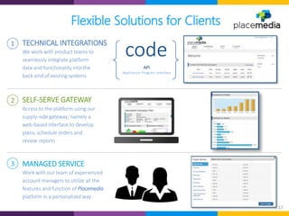 17
Flexible Solutions for Clients
code
API
Application Program Interface
3 MANAGED SERVICE
Work with our team of experienced
account managers to utilize all the
features and function of Placemedia
platform in a personalized way
2
Access to the platform using our
supply-side gateway; namely a
web-based interface to develop
plans, schedule orders and
review reports
SELF-SERVE GATEWAY
1
We work with product teams to
seamlessly integrate platform
data and functionality into the
back-end of existing systems
TECHNICAL INTEGRATIONS
 