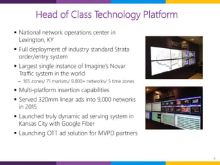 6
 National network operations center in
Lexington, KY
 Full deployment of industry standard Strata
order/entry system
 Largest single instance of Imagine’s Novar
Traffic system in the world
 165 zones/ 71 markets/ 9,000+ networks/ 5 time zones
 Multi-platform insertion capabilities
 Served 320mm linear ads into 9,000 networks
in 2015
 Launched truly dynamic ad serving system in
Kansas City with Google Fiber
 Launching OTT ad solution for MVPD partners
Head of Class Technology Platform
 