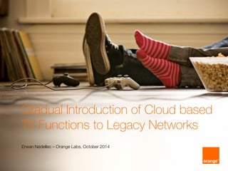 1
Gradual Introduction of Cloud based
TV Functions to Legacy Networks
Erwan Nédellec – Orange Labs, October 2014
 