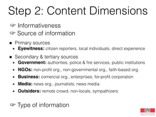 Step 2: Content Dimensions
☞ Informativeness
Informative:
useful information, situational information, etc.
Not informative:
prayers, trolling, spam, humor, rumor, off-topic, etc.
☞ Source of information
Primary sources
Eyewitness: citizen reporters, local individuals, direct experience
Secondary & tertiary sources
Government: authorities, police & ﬁre services, public institutions
NGOs: non-proﬁt org., non-governmental org., faith-based org.
Business: comercial org., enterprises, for-proﬁt corporation
Media: news org., journalists, news media!
Outsiders: remote crowd, non-locals, sympathizers
☞ Type of information
 