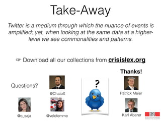 Take-Away
Twitter is a medium through which the nuance of events is
ampliﬁed; yet, when looking at the same data at a higher-
level we see commonalities and patterns.
!
!
☞ Download all our collections from crisislex.org
Thanks!
Karl Aberer
@ChatoX
@velofemme
Patrick Meier
Questions?
@o_saja
 