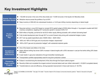 August2016_IR
3
Key Investment Highlights
Premier Utica and
Marcellus Assets
 ~102,000 net acres in the core of the Utica shale and ~13,000 net acres in the liquids rich Marcellus shale
 Attractive returns across the portfolio of up to 63%1
 Deep inventory of 290-440 net undeveloped locations, a 14-22 year drilling inventory depending on lateral length
Prudent
Business
Plan
 Resumed activity in June 2016 based on revised 2016 capital budget of $196 million through a 1 rig program coupled with DUC
inventory completions, targeting 2017 production growth in excess of 30% YoY
 $334 million of liquidity, pro-forma for net $123 million equity offering proceeds, with undrawn borrowing base2
 Fully funded development plan through 2017 at current forward strip pricing with substantial hedges in place
 2017 one rig capital expenditure plan of $200 million – $225 million
 ~80% and ~60% of 2016 gas and oil production hedged, respectively3
 ~80% of 2017 gas and oil production hedged3, with substantial retained upside
Exceptional
Operational
Performance
 One of the lowest cost drillers in the Utica
 Highly efficient drilling has driven 200% increase in lateral lengths with a 50% decrease in cost per foot while drilling 30% faster
than peers
 A peer leader in gas price realizations through diversified marketing plan
 Transportation portfolio appropriately sized for long term production outlook
Pioneering
Super-Lateral
Program
 Eclipse is revolutionizing the development of the Utica through the Super-Lateral program
 Recently drilled and completed the longest onshore horizontal lateral well ever drilled nationwide4 (~18,500 ft completed lateral)
 Transformative to cost and efficiency, driving expected improvement in future well returns of ~35-70%
1 Based on $3.00/MMBtu and $60.00/Bbl. 2 See page 16 for detail. 3 Assumes midpoint of the Company’s announced production guidance. 4 Based on discussions with global
providers.
 