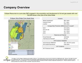 August2016_IR
1 As of May 31, 2016; acreage in Marcellus also included in Utica Dry. 2 As of closing price on July 29, 2016; Pro forma for $123MM equity raise. 3 See pg. 16 for detail. Pro forma
for $123MM equity raise. 4 Q1-Q2 2016 production was intentionally curtailed while commodity prices recovered; given current strip prices, the Company is returning to normal
operations in 2H 2016. 5As of December 31, 2015; proved reserves based on estimates provided by Eclipse's independent engineering firm. 6 Resource potential is based on
internal estimates and includes, but does not represent, total proved reserves.
4
Company Overview
Eclipse Utica Shale Core Asset Area
Eclipse Resources is a pure play E&P engaged in the acquisition and development of oil and gas assets with over
100,000 acres in the core of the Utica Shale
Net Core Acreage1: 115,000 (38% HBP’d)
Utica Liquids Rich: 53,000 (47% HBP’d)
Utica Dry: 49,000 (37% HBP’d)
Marcellus (Liquids Rich): 13,000 (24% HBP’d)
Valuation
Market Capitalization2 $821 million
Enterprise Value2 $1.1 billion
Liquidity3 $334 million
Average Daily Production (MMcfe/d) and % Liquids4
4Q15 247.0 (30%)
2015 exit rate 270.0 (30%)
1Q16 201.1 (25%)
2Q16 236.1 (29%)
Reserves and Potential
Proved Reserves5 348.8 Bcfe
Total Resource Potential6 6.5 Tcfe
2016 Guidance Highlights
2016 Production (MMcfe/d)4 225 - 230 (27% Liquids)
2016 Capital Expenditures $196 million
2017 Guidance
2017 Production Growth > 300MMcfe/d
 