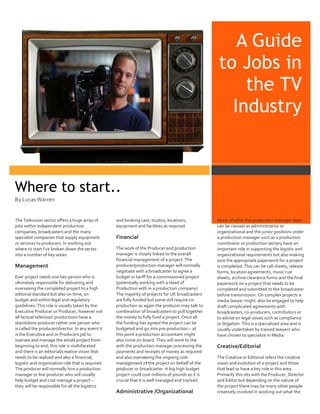 A Guide
to Jobs in
the TV
Industry

Where to start..
By Lucas Warren

The Television sector offers a huge array of
jobs within independent production
companies, broadcasters and the many
specialist companies that supply equipment
or services to producers. In working out
where to start I’ve broken down the sector
into a number of key areas:

Management
Ever project needs one key person who is
ultimately responsible for delivering and
overseeing the completed project to a high
editorial standard but also on time, on
budget and within legal and regulatory
guidelines. This role is usually taken by the
Executive Producer or Producer, however not
all factual television productions have a
standalone producer rather one person who
is called the producer/director. In any event it
is the Executive and or Producers job to
oversee and manage the whole project from
beginning to end, this role is multifaceted
and there is an editorial/creative vision that
needs to be realized and also a financial,
logistic and organization role that is required.
The producer will normally hire a production
manager or line producer who will usually
help budget and cost manage a project –
they will be responsible for all the logistics

and booking cast, studios, locations,
equipment and facilities as required.

Financial
The work of the Producer and production
manager is closely linked to the overall
financial management of a project. The
producer/production manager will normally
negotiate with a broadcaster to agree a
budget or tariff for a commissioned project
(potentially working with a Head of
Production with in a production company).
The majority of projects for UK broadcasters
are fully funded but some still require coproduction so again the producer may talk to
combination of broadcasters to pull together
the money to fully fund a project. Once all
the funding has agreed the project can be
budgeted and go into pre-production – at
this point a production accountant might
also come on board. They will work to the
with the production manager processing the
payments and receipts of money as required
and also overseeing the ongoing cost
management of the project on behalf of the
producer or broadcaster. A big high budget
project could cost millions of pounds so it is
crucial that it is well managed and tracked.

Administrative /Organizational

Much of what the production manager does
can be classed as administrative or
organizational and the junior positions under
a production manager such as a production
coordinator or production sectary have an
important role in supporting the logistic and
organizational requirements but also making
sure the appropriate paperwork for a project
is completed. This can be call sheets, release
forms, location agreements, music cue
sheets, archive clearance forms and the final
paperwork on a project that needs to be
completed and submitted to the broadcaster
before transmission. On complex projects a
media lawyer might also be engaged to help
draft complicated agreements with
broadcasters, co-producers, contributors or
to advise on legal issues such as compliance
or litigation. This is a specialized area and is
usually undertaken by trained lawyers who
have chosen to specialize in Media.

Creative/Editorial
The Creative or Editorial refers the creative
vision and evolution of a project and those
that lead or have a key role in this area.
Primarily this sits with the Producer, Director
and Editor but depending on the nature of
the project there may be many other people
creatively involved in working out what the

 