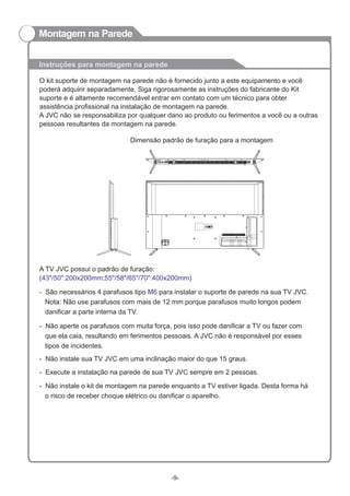 Instruções para montagem na parede
O kit suporte de montagem na parede não é fornecido junto a este equipamento e você
poderá adquirir separadamente. Siga rigorosamente as instruções do fabricante do Kit
suporte e é altamente recomendável entrar em contato com um técnico para obter
assistência profissional na instalação de montagem na parede.
A JVC não se responsabiliza por qualquer dano ao produto ou ferimentos a você ou a outras
pessoas resultantes da montagem na parede.
A TV JVC possui o padrão de furação:
(43"/50":200x200mm;55"/58"/65"/70":400x200mm)
-
Nota: Não use parafusos com mais de 12 mm porque parafusos muito longos podem
danificar a parte interna da TV.
São necessários 4 parafusos tipo para instalar o suporte de parede na sua TV JVC.M6
-
que ela caia, resultando em ferimentos pessoais. A JVC não é responsável por esses
tipos de incidentes.
Não aperte os parafusos com muita força, pois isso pode danificar a TV ou fazer com
Dimensão padrão de furação para a montagem
- Não instale sua TV JVC em uma inclinação maior do que 15 graus.
- Execute a instalação na parede de sua TV JVC sempre em 2 pessoas.
-
o risco de receber choque elétrico ou danificar o aparelho.
Não instale o kit de montagem na parede enquanto a TV estiver ligada. Desta forma há
-9-
Montagem na Parede
 