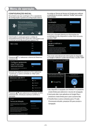 Menu de operação
Na primeira vez que você ligar a TV, o assistente
de configuração o guiará na configuração básica.
CONFIGURAÇÃO INICIAL
Esta função é usada para gerar o código de
emparelhamento do CR e após isto você poderá usar
o controle remoto Bluetooth para operar a TV.
Pressione ▲ selecionar o idioma do Sistema e
pressione OK.
▼ p/
Conecte seu telefone android na TV e selecione
"Continuar” para a conexão ou "Skip" para
sair da opção.
p/
Pressione para selecionar a conexão via Wifi,
pressione OK, introduza a senha e confirme a
operação.
▲▼
Ao aceitar os Termos de Serviço do Google para melhorar
a experiência do produto, selecione "Aceitar" para aceitar
esta condição.
Para que o Google obtenha as informações de
localização do seu dispositivo e obter mais recursos,
escolha "SIM".
Para enviar automaticamente informações de diagnóstico
ao Google e melhorar o poder discriminativo, escolha "SIM".
1.Seu dispositivo é equipado comAndroid TV e pressione
a tecla Direita para selecionar o recurso de navegação.
2.Você pode obter mais aplicativos do Google Play e
pressionar a tecla Direita para ir para a próxima tela.
3.Transfira fotos e outros conteúdos para a TV pelo
Chromecast embutido, pressione OK para concluir a
navegação.
-17-
Procurando acessórios...
Para habilitar o microfone do Google Assistant basta manter pressionado
simultaneamente os botões MENU e o botão seta esquerda por 5 segundos
no seu controle remoto. No lado superior direito na tela do televisor deverá
aparecer o nome (código) do controle remoto, selecione o nome e pressione
o botão OK.
Se ocorrer falha no emparelhamento recomenda-se aguardar
alguns minutos e tentar novamente.
Pressione o botão RETORNAR para sair da tela de Adicionar
acessorios.
 